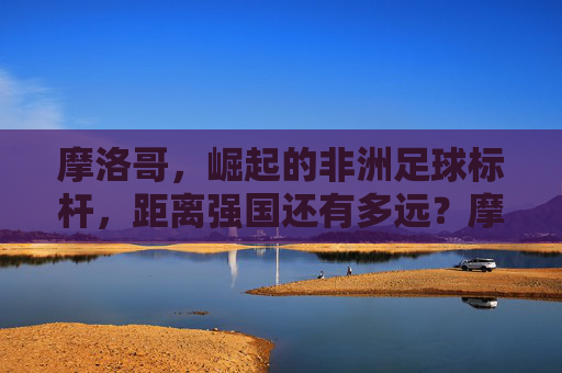 摩洛哥，崛起的非洲足球标杆，距离强国还有多远？摩洛哥，崛起的非洲足球标杆，强国之路还有多远？