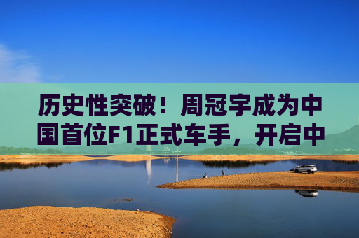 历史性突破!周冠宇成为中国首位F1正式车手,开启中国赛车新纪元,周冠宇成中国首位F1正式车手 开启中国赛车新纪元