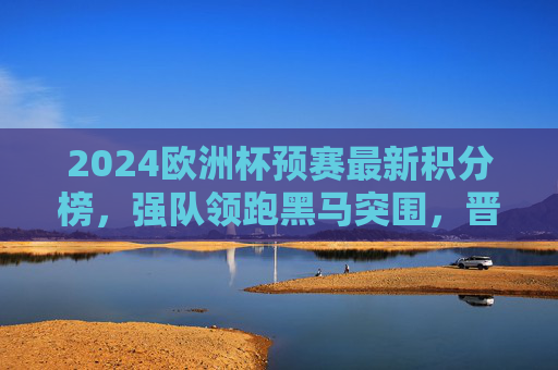 2024欧洲杯预赛最新积分榜，强队领跑黑马突围，晋级形势白热化，2024欧洲杯预赛最新积分榜，强队领跑黑马突围，晋级形势白热化
