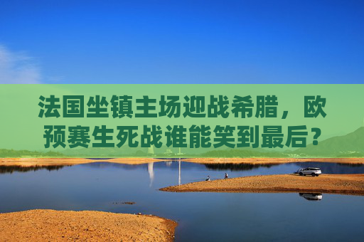 法国坐镇主场迎战希腊,欧预赛生死战谁能笑到最后?法国坐镇主场迎战希腊,欧预赛生死战谁能笑到最后?