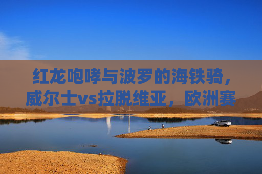 红龙咆哮与波罗的海铁骑,威尔士vs拉脱维亚,欧洲赛场的传统与挑战,红龙与波罗的海铁骑,威尔士vs拉脱维亚的欧洲赛场传统与挑战