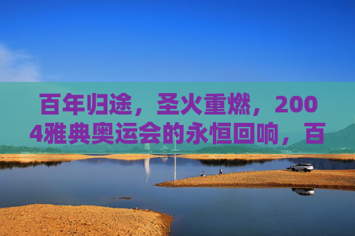 百年归途,圣火重燃,2004雅典奥运会的永恒回响,百年归途圣火重燃,2004雅典奥运会的永恒回响