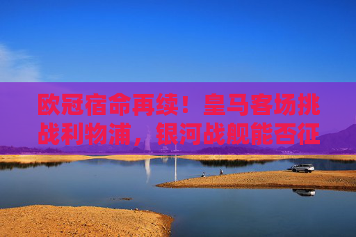 欧冠宿命再续！皇马客场挑战利物浦，银河战舰能否征服安菲尔德红色海洋？欧冠宿命对决！皇马客场挑战利物浦，银河战舰能否征服安菲尔德红色海洋？