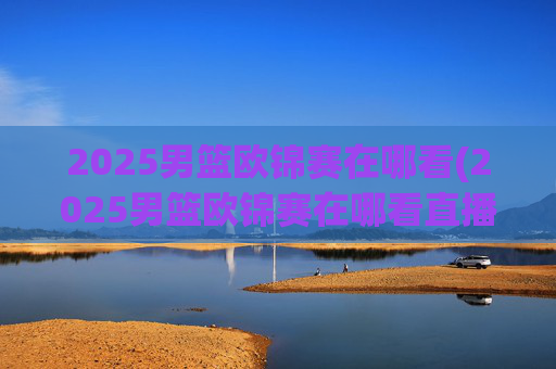 2025男篮欧锦赛在哪看(2025男篮欧锦赛在哪看直播啊)