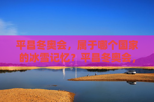 平昌冬奥会,属于哪个国家的冰雪记忆?平昌冬奥会,韩国的冰雪记忆