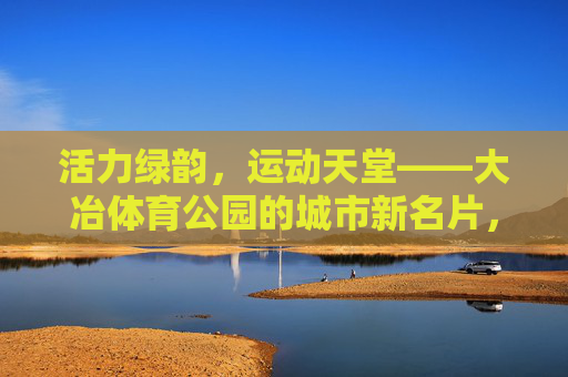 活力绿韵,运动天堂——大冶体育公园的城市新名片,活力绿韵运动天堂——大冶体育公园城市新名片