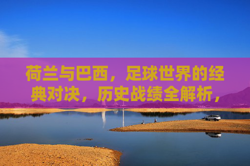 荷兰与巴西，足球世界的经典对决，历史战绩全解析，荷兰巴西经典对决，历史战绩全解析