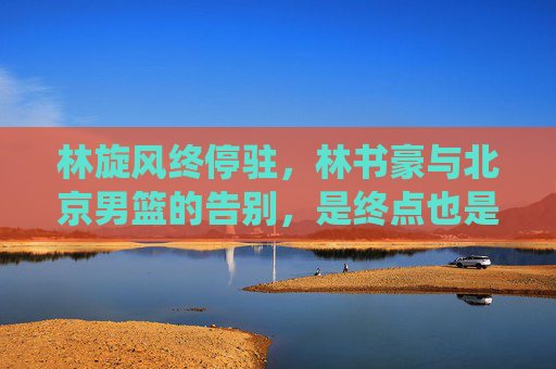 林旋风终停驻,林书豪与北京男篮的告别,是终点也是起点,林旋风告别北京男篮,终点亦是起点