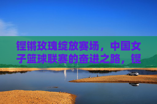 铿锵玫瑰绽放赛场,中国女子篮球联赛的奋进之路,铿锵玫瑰绽放赛场,中国女篮联赛奋进之路