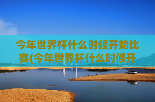 今年世界杯什么时候开始比赛(今年世界杯什么时候开始比赛的)