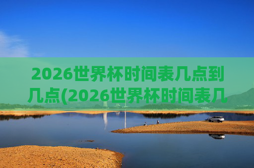 2026世界杯时间表几点到几点(2026世界杯时间表几点到几点结束)2026世界杯时间表几点开始至几点结束