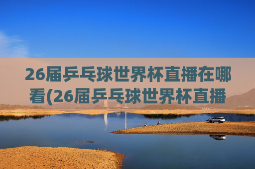 26届乒乓球世界杯直播在哪看(26届乒乓球世界杯直播在哪看啊)