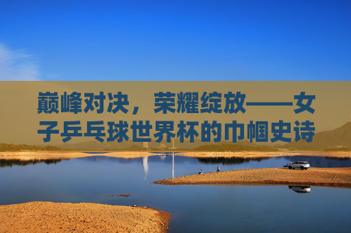 巅峰对决，荣耀绽放——女子乒乓球世界杯的巾帼史诗，巅峰对决，巾帼史诗——女子乒乓球世界杯