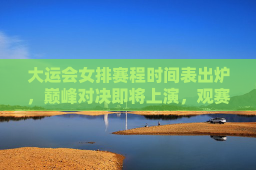 大运会女排赛程时间表出炉,巅峰对决即将上演,观赛指南速收!大运会女排赛程出炉,巅峰对决观赛指南速收