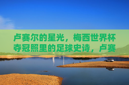 卢赛尔的星光,梅西世界杯夺冠照里的足球史诗,卢赛尔的星光,梅西世界杯夺冠的足球史诗