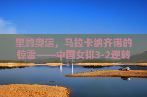 里约奥运，马拉卡纳齐诺的惊雷——中国女排3-2逆转巴西，绝境中绽放的女排精神，马拉卡纳纳齐诺惊雷，中国女排3-2逆转巴西，绝境绽放女排精神