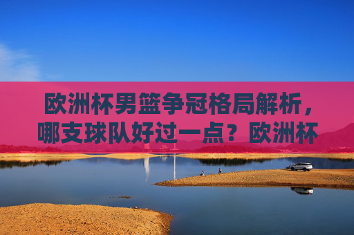 欧洲杯男篮争冠格局解析，哪支球队好过一点？欧洲杯男篮争冠格局解析，哪支球队更具优势？