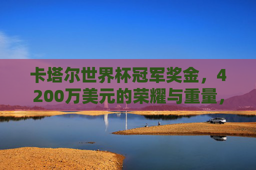 卡塔尔世界杯冠军奖金,4200万美元的荣耀与重量,卡塔尔世界杯冠军荣耀,4200万美元的重量
