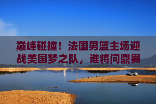 巅峰碰撞！法国男篮主场迎战美国梦之队，谁将问鼎男篮世界杯？巅峰碰撞！法国男篮主场迎战美国梦之队，谁将问鼎男篮世界杯？