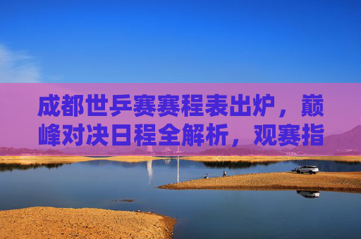 成都世乒赛赛程表出炉,巅峰对决日程全解析,观赛指南速收