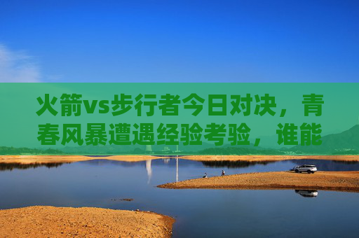 火箭vs步行者今日对决,青春风暴遭遇经验考验,谁能笑傲赛场?青春风暴VS经验考验,火箭步行者今日对决谁能笑傲赛场?
