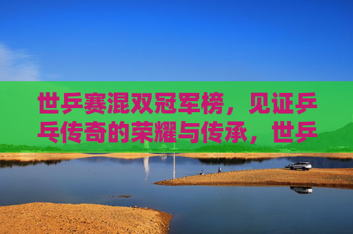 世乒赛混双冠军榜，见证乒乓传奇的荣耀与传承，世乒赛混双冠军榜，见证乒乓传奇的荣耀传承