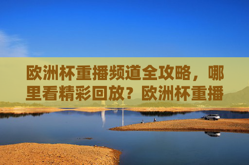欧洲杯重播频道全攻略,哪里看精彩回放?欧洲杯重播频道全攻略,哪里看精彩回放