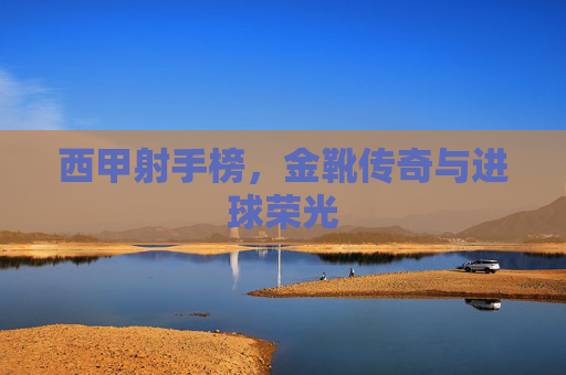 西甲射手榜,金靴传奇与进球荣光