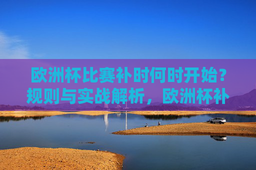 欧洲杯比赛补时何时开始？规则与实战解析，欧洲杯补时开始时间规则与实战解析
