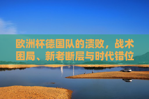 欧洲杯德国队的溃败,战术困局、新老断层与时代错位,欧洲杯德国队溃败,战术困局、新老断层与时代错位