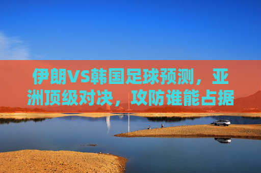 伊朗VS韩国足球预测，亚洲顶级对决，攻防谁能占据上风？伊朗VS韩国，亚洲顶级对决，攻防谁能占据上风？