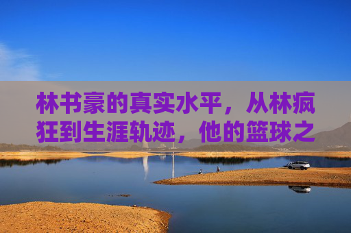 林书豪的真实水平,从林疯狂到生涯轨迹,他的篮球之路有多远?林书豪,从林疯狂到生涯轨迹,篮球之路有多远?