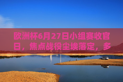 欧洲杯6月27日小组赛收官日,焦点战役尘埃落定,多队晋级悬念揭晓,欧洲杯小组赛收官日,焦点战尘埃落定 晋级悬念揭晓