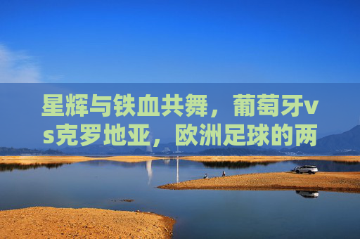 星辉与铁血共舞,葡萄牙vs克罗地亚,欧洲足球的两种极致,星辉与铁血共舞,葡萄牙vs克罗地亚,欧洲足球的极致碰撞