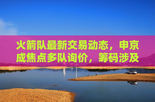 火箭队最新交易动态，申京成焦点多队询价，筹码涉及首轮签+即战力，管理层谨慎评估重建方向，火箭队申京成交易焦点 多队询价首轮签+即战力 管理层谨慎评估重建方向