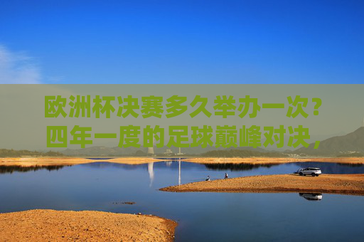 欧洲杯决赛多久举办一次？四年一度的足球巅峰对决，欧洲杯决赛，四年一度的足球巅峰对决