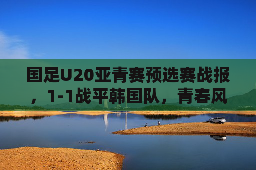 国足U20亚青赛预选赛战报,1-1战平韩国队,青春风暴书写韧性答卷,国足U20亚青赛预选赛1-1平韩国 青春风暴书写韧性答卷
