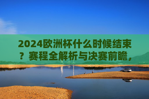 2024欧洲杯什么时候结束？赛程全解析与决赛前瞻，2024欧洲杯赛程全解析，结束时间与决赛前瞻