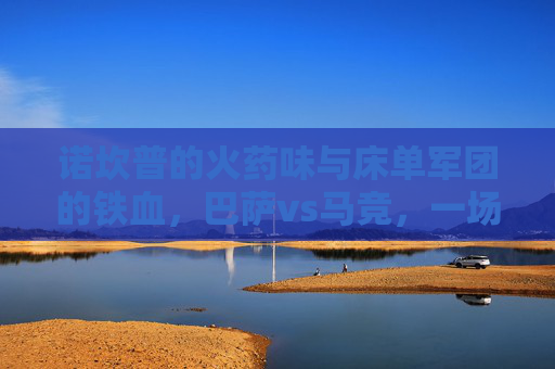 诺坎普的火药味与床单军团的铁血，巴萨vs马竞，一场永不停歇的西甲宿命对决，诺坎普火药味碰撞床单铁血，巴萨马竞西甲宿命对决