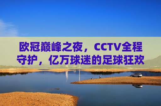 欧冠巅峰之夜,CCTV全程守护,亿万球迷的足球狂欢与记忆,欧冠巅峰之夜,CCTV守护亿万球迷的狂欢记忆