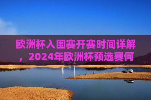 欧洲杯入围赛开赛时间详解,2024年欧洲杯预选赛何时启动?