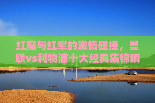 红魔与红军的激情碰撞,曼联vs利物浦十大经典集锦瞬间,红魔与红军的激情碰撞,曼联vs利物浦十大经典集锦瞬间
