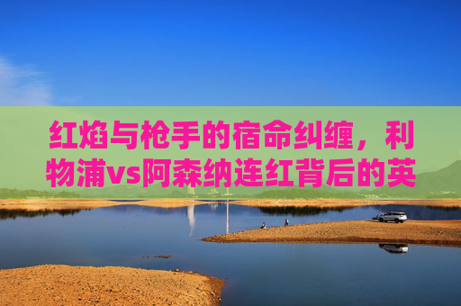 红焰与枪手的宿命纠缠，利物浦vs阿森纳连红背后的英超恩怨，红焰枪手宿命对决，利物浦vs阿森纳的英超恩怨
