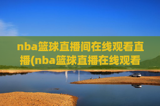 nba篮球直播间在线观看直播(nba篮球直播在线观看高清直播视频)NBA篮球高清直播在线观看
