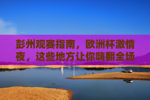 彭州观赛指南,欧洲杯激情夜,这些地方让你嗨翻全场!彭州欧洲杯观赛指南,嗨翻全城的激情夜