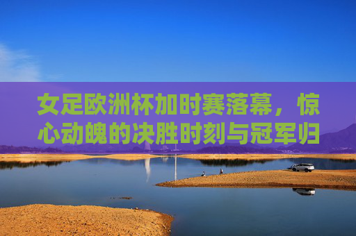 女足欧洲杯加时赛落幕，惊心动魄的决胜时刻与冠军归属，女足欧洲杯加时赛惊心动魄，冠军归属尘埃落定