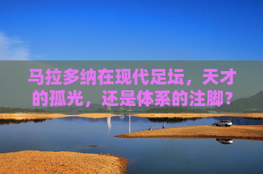 马拉多纳在现代足坛,天才的孤光,还是体系的注脚?马拉多纳,现代足坛的孤光,还是体系的注脚?