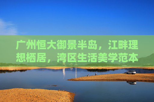 广州恒大御景半岛,江畔理想栖居,湾区生活美学范本,广州恒大御景半岛,江畔理想栖居,湾区生活美学范本
