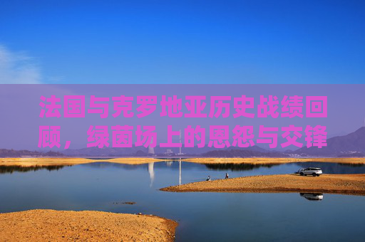 法国与克罗地亚历史战绩回顾，绿茵场上的恩怨与交锋，法国克罗地亚，绿茵场历史恩怨对决