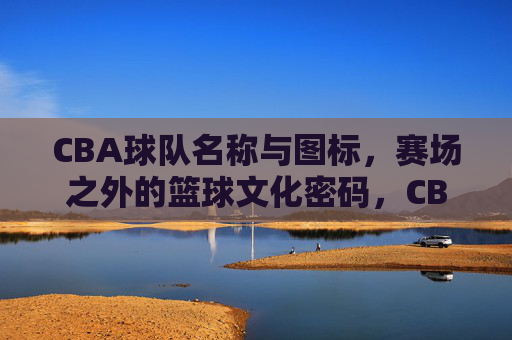 CBA球队名称与图标,赛场之外的篮球文化密码,CBA球队名称与图标,赛场之外的篮球文化密码